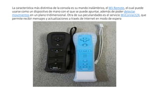 La característica más distintiva de la consola es su mando inalámbrico, el Wii Remote, el cual puede
usarse como un dispositivo de mano con el que se puede apuntar, además de poder detectar
movimientos en un plano tridimensional. Otra de sus peculiaridades es el servicio WiiConnect24, que
permite recibir mensajes y actualizaciones a través de Internet en modo de espera
 