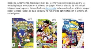 Desde su lanzamiento, recibió premios por la innovación de su controlador y la
tecnología que incorpora en el sistema de juego. Al notar el éxito de Wii a nivel
internacional, algunos desarrolladores third-party pidieron disculpas a Nintendo por
haber lanzado juegos de baja calidad y no haber sido optimistas con el sistema en
sus orígenes
 