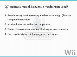 Q7:business model&revenue mechanism used?
1. Revolutionarymotion,sensingwireless technology, ( human
computer interaction).
2. provide lowerprices thanits competitors.
3. Target New customer segmentslooking for entertainment.
4. Earn royalties from third party games developers.
 
