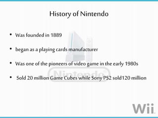 History of Nintendo
• Was foundedin 1889
• began as a playing cards manufacturer
• Was one of thepioneers of video gamein theearly 1980s
• Sold 20 million Game Cubes whileSony PS2 sold120 million
 