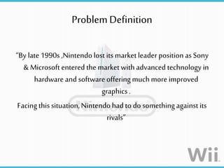 ProblemDefinition
“By late 1990s ,Nintendolost its market leader position as Sony
& Microsoft entered the market with advanced technology in
hardware and software offeringmuchmore improved
graphics .
Facing thissituation,Nintendohad to do somethingagainstits
rivals”
 