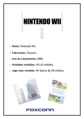 Nome: Nintendo Wii.
 Fabricante: Foxconn.
 Ano de Lançamento: 2006.
 Unidades vendidas: 101,63 milhões.
 Jogo mais vendido: Wii Sports 82,78 milhões.
 