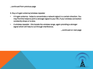 …continued from previous page


4. Buy a hi-gain antenna/wireless repeater
•   A hi-gain antenna - helps to concentrate a network signal in a certain direction. You
    may find this helps to point a stronger signal to your Wii, if your wireless connection
    constantly drops or is slow.
•   A wireless repeater - this boosts the wireless range, again providing a stronger
    signal which will help to cut through interference.
                                                                …continued on next page
 