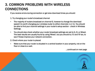 3. COMMON PROBLEMS WITH WIRELESS
CONNECTIONS
  If you receive errors during connection or get slow download times you should:

  1. Try changing your router's broadcast channel
  •   The majority of routers broadcast on channel 6, however to change the download
      speed it is worth changing your wireless router to either channels 1 or 11. You should
      be able to find your channel settings in your router's setup section - check in Wireless
      Settings.
  •   You should also check whether your router broadcast settings are set to G, B, or Mixed.
      The best results are usually found by using 'Mixed', but you should try 'G' and 'B' too, to
      see if these improve your network connection.
  2. Check where your router is placed
  •   Make sure that your router is situated in a central location in your property, not on the
      floor or close to a wall.
                                                                       …continued on next page
 