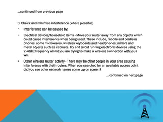 …continued from previous page


3. Check and minimise interference (where possible)
•   Interference can be caused by:
•   Electrical devices/household items - Move your router away from any objects which
    could cause interference when being used. These include, mobile and cordless
    phones, some microwaves, wireless keyboards and headphones, mirrors and
    metal objects such as cabinets. Try and avoid running electronic devices using the
    2.4GHz frequency whilst you are trying to make a wireless connection with your
    Wii.
•   Other wireless router activity - There may be other people in your area causing
    interference with their routers. When you searched for an available access point
    did you see other network names come up on screen?
                                                             …continued on next page
 
