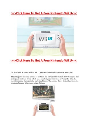 >>>Click Here To Get A Free Nintendo Wii U<<<




>>>Click Here To Get A Free Nintendo Wii U<<<


Do You Want A Free Nintendo Wii U, The Most unmatched Console Of The Year?

The anticipated and elite console of Nintendo has arrived in the market. Introducing the most
anticipated Nintendo Wii U which has a touch of great innovation of Nintendo, it has the
most dominating features in the market right now. The console shows similar functions of a
computer because it has many unique features.
 