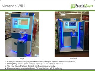 Nintendo Wii U




                    Target                                                          Walmart
    Clean yet distinctive displays set Nintendo Wii U apart from the competition at retail.
    LED lighting around perimeter and inside clear case draws attention.
    The new Game Pad and Console are featured prominently.
    Consumers can pick-up the Game Pad and interact with the display.
 