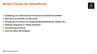 Nintex Forms for SharePoint

Gestaltung von elektronischen Formularen im SharePoint-Umfeld
Alternative zu InfoPath von Microsoft
Vorzüge bei Formularen für mobile Geräte (Smartphones, Tablets, etc.)

Nahtlose Integration in “Nintex Workflow”
Lizenzierung pro Server
Auch für Office 365 erhältlich

©

Nintex – Eine Übersicht

9

 