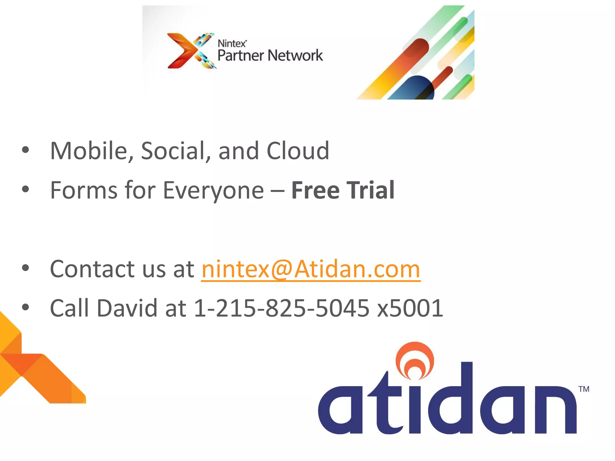 • Mobile, Social, and Cloud
• Forms for Everyone – Free Trial
• Contact us at nintex@Atidan.com
• Call David at 1-215-825-5045 x5001

 