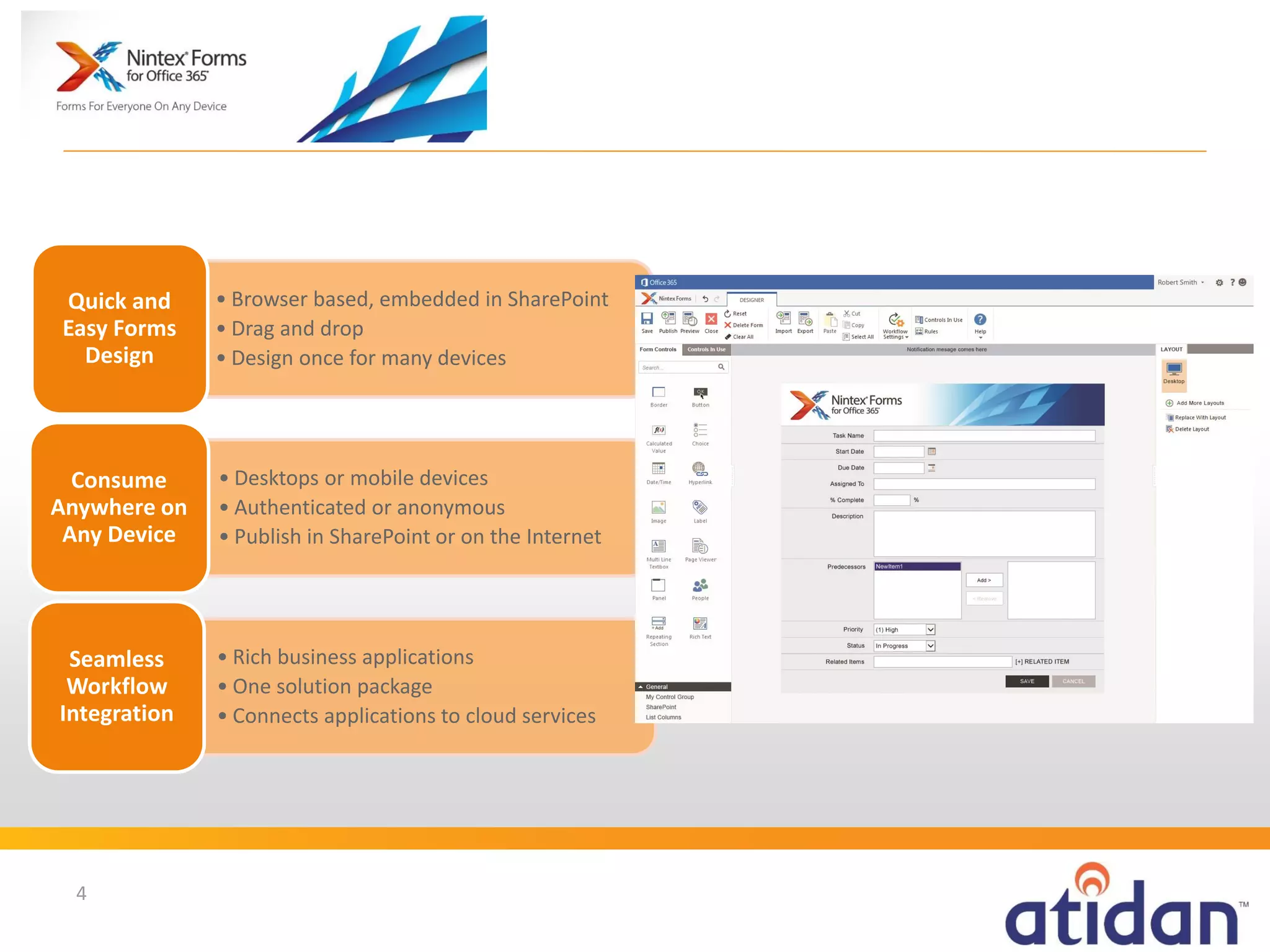 Quick and
Easy Forms
Design

• Browser based, embedded in SharePoint
• Drag and drop
• Design once for many devices

Consume
Anywhere on
Any Device

• Desktops or mobile devices
• Authenticated or anonymous
• Publish in SharePoint or on the Internet

Seamless
Workflow
Integration

• Rich business applications
• One solution package
• Connects applications to cloud services

4

 