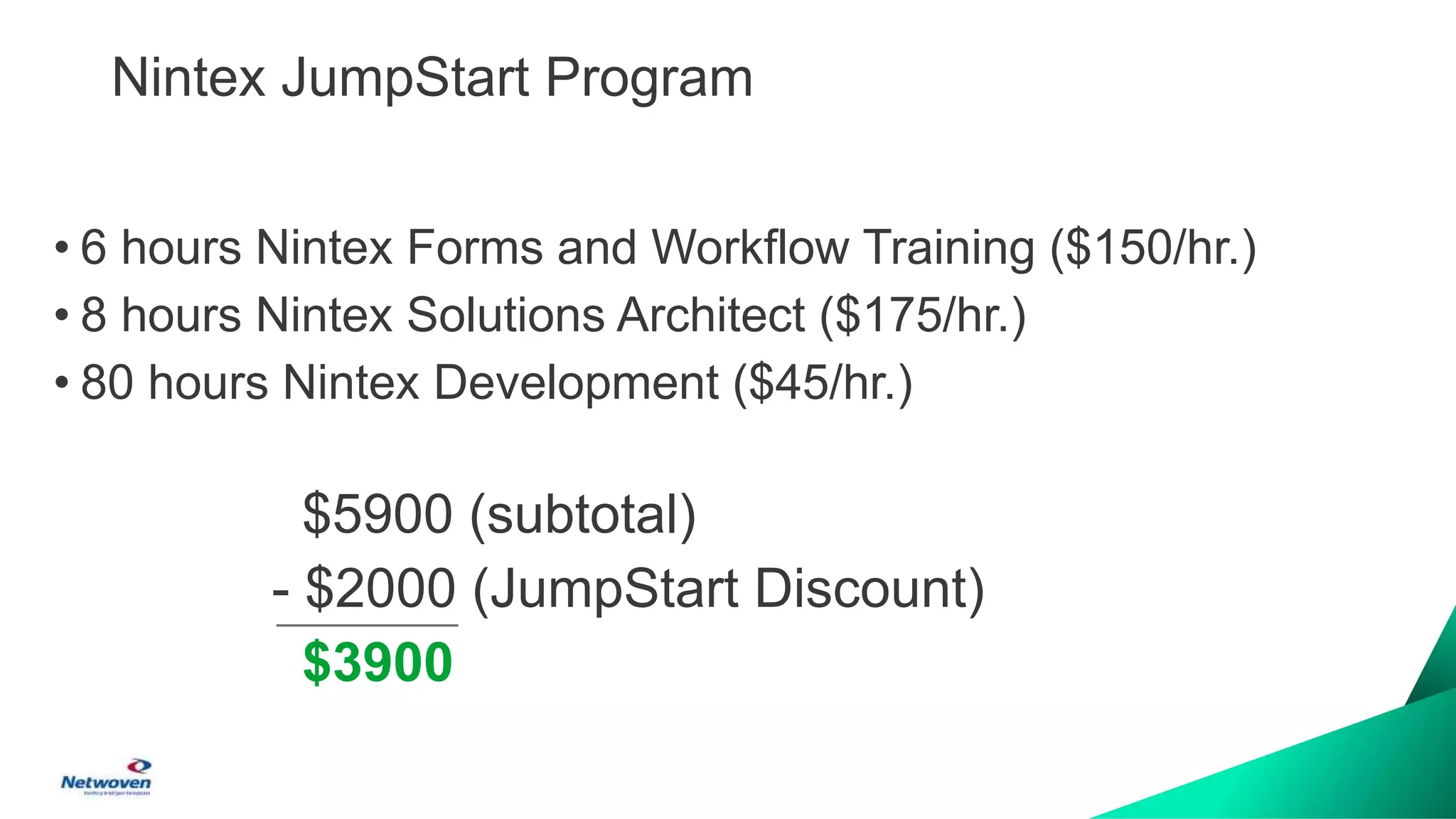 Nintex JumpStart Program
• 6 hours Nintex Forms and Workflow Training ($150/hr.)
• 8 hours Nintex Solutions Architect ($175/hr.)
• 80 hours Nintex Development ($45/hr.)
$5900 (subtotal)
- $2000 (JumpStart Discount)
$3900
 