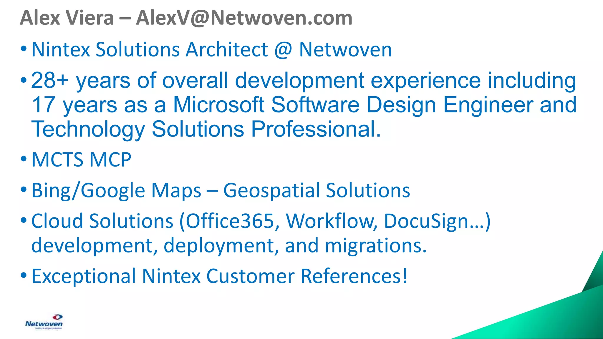 Alex Viera – AlexV@Netwoven.com
•Nintex Solutions Architect @ Netwoven
• 28+ years of overall development experience including
17 years as a Microsoft Software Design Engineer and
Technology Solutions Professional.
• MCTS MCP
•Bing/Google Maps – Geospatial Solutions
• Cloud Solutions (Office365, Workflow, DocuSign…)
development, deployment, and migrations.
• Exceptional Nintex Customer References!
 