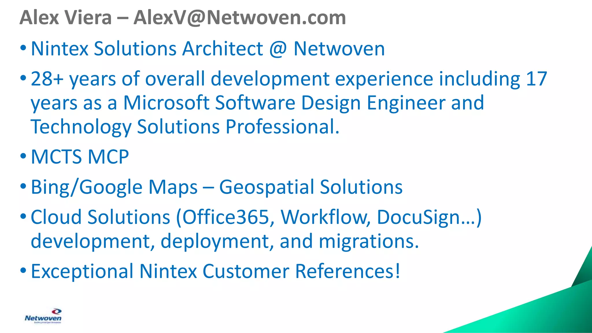 Alex Viera – AlexV@Netwoven.com
•Nintex Solutions Architect @ Netwoven
• 28+ years of overall development experience including 17
years as a Microsoft Software Design Engineer and
Technology Solutions Professional.
• MCTS MCP
•Bing/Google Maps – Geospatial Solutions
• Cloud Solutions (Office365, Workflow, DocuSign…)
development, deployment, and migrations.
• Exceptional Nintex Customer References!
 