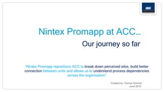 Nintex Promapp at ACC…
Our journey so far
Created by: Connor Sonnen
June 2019
“Nintex Promapp repositions ACC to break down perceived silos, build better
connection between units and allows us to understand process dependencies
across the organisation”
 