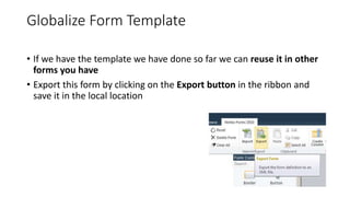 Globalize Form Template
• If we have the template we have done so far we can reuse it in other
forms you have
• Export this form by clicking on the Export button in the ribbon and
save it in the local location
 