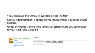 • You can make this template available across the farm
Central Administration -> Nintex Forms Management -> Manage Device
Layouts.
Under the devices, there's the template section where you can browse
to your *.xml and Upload it
 