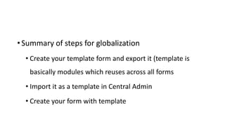 • Summary of steps for globalization
• Create your template form and export it (template is
basically modules which reuses across all forms
• Import it as a template in Central Admin
• Create your form with template
 
