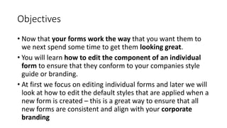 Objectives
• Now that your forms work the way that you want them to
we next spend some time to get them looking great.
• You will learn how to edit the component of an individual
form to ensure that they conform to your companies style
guide or branding.
• At first we focus on editing individual forms and later we will
look at how to edit the default styles that are applied when a
new form is created – this is a great way to ensure that all
new forms are consistent and align with your corporate
branding
 