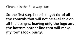 Cleanup is the Best way start
So the first step here is to get rid of all
the controls that will not be available on
all the designs, leaving only the logo and
the bottom border line that will make
my forms look purity.
 