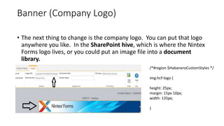 Banner (Company Logo)
• The next thing to change is the company logo. You can put that logo
anywhere you like. In the SharePoint hive, which is where the Nintex
Forms logo lives, or you could put an image file into a document
library.
/*#region $HabaneroCustomStyles */
img.hcf-logo {
height: 25px;
margin: 15px 10px;
width: 135px;
}
 