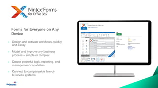 Automate Business Processes
Quickly & Easily
› Design and activate workflows quickly
and easily
› Model and improve any business
process – simple or complex
› Create powerful logic, reporting, and
management capabilities
› Connect to companywide line-of-
business systems
Forms for Everyone on Any
Device
 