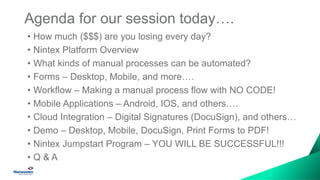 Agenda for our session today….
• How much ($$$) are you losing every day?
• Nintex Platform Overview
• What kinds of manual processes can be automated?
• Forms – Desktop, Mobile, and more….
• Workflow – Making a manual process flow with NO CODE!
• Mobile Applications – Android, IOS, and others….
• Cloud Integration – Digital Signatures (DocuSign), and others…
• Demo – Desktop, Mobile, DocuSign, Print Forms to PDF!
• Nintex Jumpstart Program – YOU WILL BE SUCCESSFUL!!!
• Q & A
 