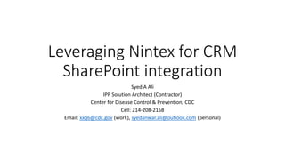 Leveraging Nintex for CRM
SharePoint integration
Syed A Ali
IPP Solution Architect (Contractor)
Center for Disease Control & Prevention, CDC
Cell: 214-208-2158
Email: xxq6@cdc.gov (work), syedanwar.ali@outlook.com (personal)
 