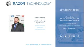 © 2021 Razor Technology, LLC www.razor-tech.com
David J. Rosenthal
VP & General Manager
Digital Business
@DavidJRosenthal
Slideshare
www.razor-tech.com
5 Tower Bridge
300 Barr Harbor Dr., Suite 705
West Conshohocken, PA 19428
www.razor-tech.com
David.Rosenthal@razor-tech.com
Office: 866.RZR.DATA
LETS KEEP IN TOUCH
 