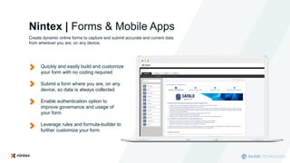 Nintex | Forms & Mobile Apps
Create dynamic online forms to capture and submit accurate and current data
from wherever you are, on any device.
Quickly and easily build and customize
your form with no coding required
Submit a form where you are, on any
device, so data is always collected
Enable authentication option to
improve governance and usage of
your form
Leverage rules and formula-builder to
further customize your form
 