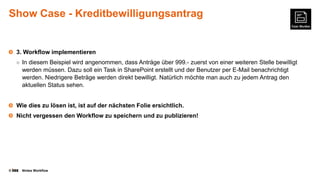 Show Case - Kreditbewilligungsantrag

3. Workflow implementieren
○ In diesem Beispiel wird angenommen, dass Anträge über 999.- zuerst von einer weiteren Stelle bewilligt

werden müssen. Dazu soll ein Task in SharePoint erstellt und der Benutzer per E-Mail benachrichtigt
werden. Niedrigere Beträge werden direkt bewilligt. Natürlich möchte man auch zu jedem Antrag den
aktuellen Status sehen.
Wie dies zu lösen ist, ist auf der nächsten Folie ersichtlich.
Nicht vergessen den Workflow zu speichern und zu publizieren!

©

Nintex Workflow

 