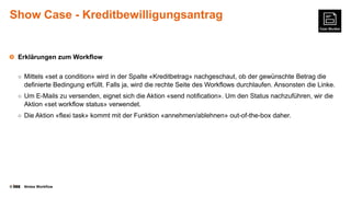 Show Case - Kreditbewilligungsantrag

Erklärungen zum Workflow
○ Mittels «set a condition» wird in der Spalte «Kreditbetrag» nachgeschaut, ob der gewünschte Betrag die

definierte Bedingung erfüllt. Falls ja, wird die rechte Seite des Workflows durchlaufen. Ansonsten die Linke.
○ Um E-Mails zu versenden, eignet sich die Aktion «send notification». Um den Status nachzuführen, wir die

Aktion «set workflow status» verwendet.
○ Die Aktion «flexi task» kommt mit der Funktion «annehmen/ablehnen» out-of-the-box daher.

©

Nintex Workflow

 