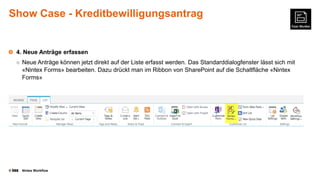 Show Case - Kreditbewilligungsantrag

4. Neue Anträge erfassen
○ Neue Anträge können jetzt direkt auf der Liste erfasst werden. Das Standarddialogfenster lässt sich mit

«Nintex Forms» bearbeiten. Dazu drückt man im Ribbon von SharePoint auf die Schaltfläche «Nintex
Forms»

©

Nintex Workflow

 