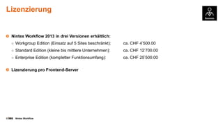 Lizenzierung

Nintex Workflow 2013 in drei Versionen erhältlich:
○ Workgroup Edition (Einsatz auf 5 Sites beschränkt):

ca. CHF 4’500.00

○ Standard Edition (kleine bis mittlere Unternehmen):

ca. CHF 12’700.00

○ Enterprise Edition (kompletter Funktionsumfang):

ca. CHF 25’500.00

Lizenzierung pro Frontend-Server

©

Nintex Workflow

 