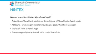 NINTEX
Warum braucht es Nintex Workflow Cloud?
 Zukunft von SharePoint war bis vor dem «Future of SharePoint»-Event unklar
 Ablösung / Erfahrungen mitWorkflow Engine 2013 /Workflow Manager
 Microsoft Flow & Power Apps
 Prozesse «geschehen» überall, nicht nur in SharePoint.
 
