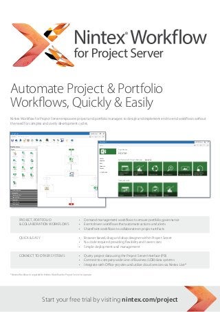 Automate Project & Portfolio
                                     Workflows, Quickly & Easily
Nintex Workflow for Project Server empowers project and portfolio managers to design and implement end-to-end workflows
without the need for complex and costly development cycles.
  SharePoint                                                                                                                                                 NW2013User                ?
  BROWSE           NINTEX WORKFLOW 2013                                                                                                                       SHARE         FOLLOW




 Save    Publish     New          Open   Close      Print     Import   Export    Workflow Settings   Zoom   Zoom   100%    Catalog        Help
                                                                                                       In    Out

                           File                               Import/Export           Settings              View          Nintex Live    Help
Workflow Actions
Search...



     Change                Compare                Publish
   project type             project               project                                                                       Set project stage
                           property
                                                                                                                                                                  SharePoint                                                                NW2013User            ?
                                                                                                                                                                  BROWSE                                                                    SHARE        FOLLOW
     Query                   Read                  Read                                                                        Initial Proposal Details
     Project                project               project
     Server                property               security
                                                                                                                                                                                           Project Web App


   Set project
     stage
                          Set status
                         information
                                                  Update
                                                  project                                                                       Assign flexi task
                                                                                                                                                                                           Home
                                                 properties

                                                                                                                                                                 Projects
  Update project            Wait for              Wait for
                                                                                                                                                                                           Get Started with Project Web App   REMOVE THIS
                                                                                      Reject
                                                                                                                                                                 Approvals
                                                                                                                                                                   Approve
    property                check in              commit
                                                                                                                                                                 Tasks

                                                                                                                                                                 Resources
     Wait for                                                                   Send notification                                                                Reports
                                                                                                                                                             Update Project Property
     submit

                                                                                                                                                                      EDIT LINKS
   Commonly used
   Integration
   Libraries and lists
   Logic and flow                                                                                                                                                                          Track your work
   Operations
   Project Server
   Provisioning
   User interaction




         Project, Portfolio                                                                                                                     •	 Demand management workflows to ensure portfolio governance
          Collaboration Workflows                                                                                                               •	 Event driven workflows that automate actions and alerts
                                                                                                                                                 •	 SharePoint workflows to collaborate on project artifacts


          Quick  Easy                                                                                                                           •	 Browser based, drag and drop designer within Project Server
                                                                                                                                                 •	 No code required providing flexibility and lower costs
                                                                                                                                                 •	 Simple deployment and management


          Connect to Other Systems                                                                                                               •	 Query project data using the Project Server Interface (PSI)
                                                                                                                                                 •	 Connect to company wide Line of Business (LOB) data systems
                                                                                                                                                 •	 Integrate with Office 365 sites and utilize cloud services via Nintex Live*




START YOUR FREE TRIAL BY VISITING NINTEX.COM/PROJECT
*Nintex Workflow is required for Nintex Workflow for Project Server to operate.
 