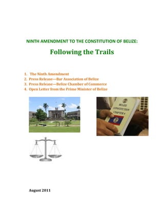 NINTH AMENDMENT TO THE CONSTITUTION OF BELIZE:

                 Following the Trails


1.   The Ninth Amendment
2.   Press Release—Bar Association of Belize
3.   Press Release—Belize Chamber of Commerce
4.   Open Letter from the Prime Minister of Belize




     August 2011
 