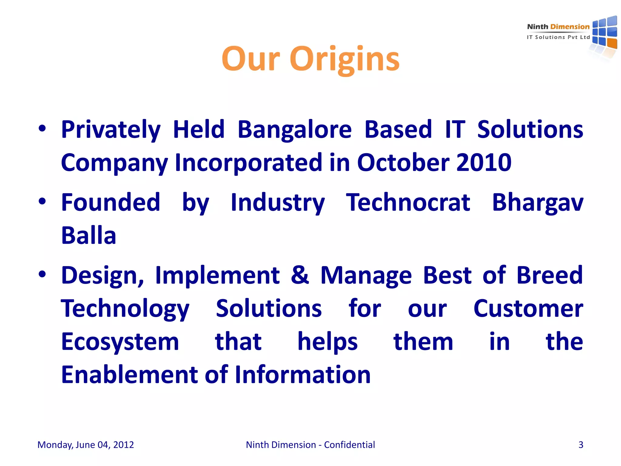 Our Origins
• Privately Held Bangalore Based IT Solutions
  Company Incorporated in October 2010
• Founded by Industry Technocrat Bhargav
  Balla
• Design, Implement & Manage Best of Breed
  Technology Solutions for our Customer
  Ecosystem that helps them in the
  Enablement of Information

Monday, June 04, 2012    Ninth Dimension - Confidential   3
 