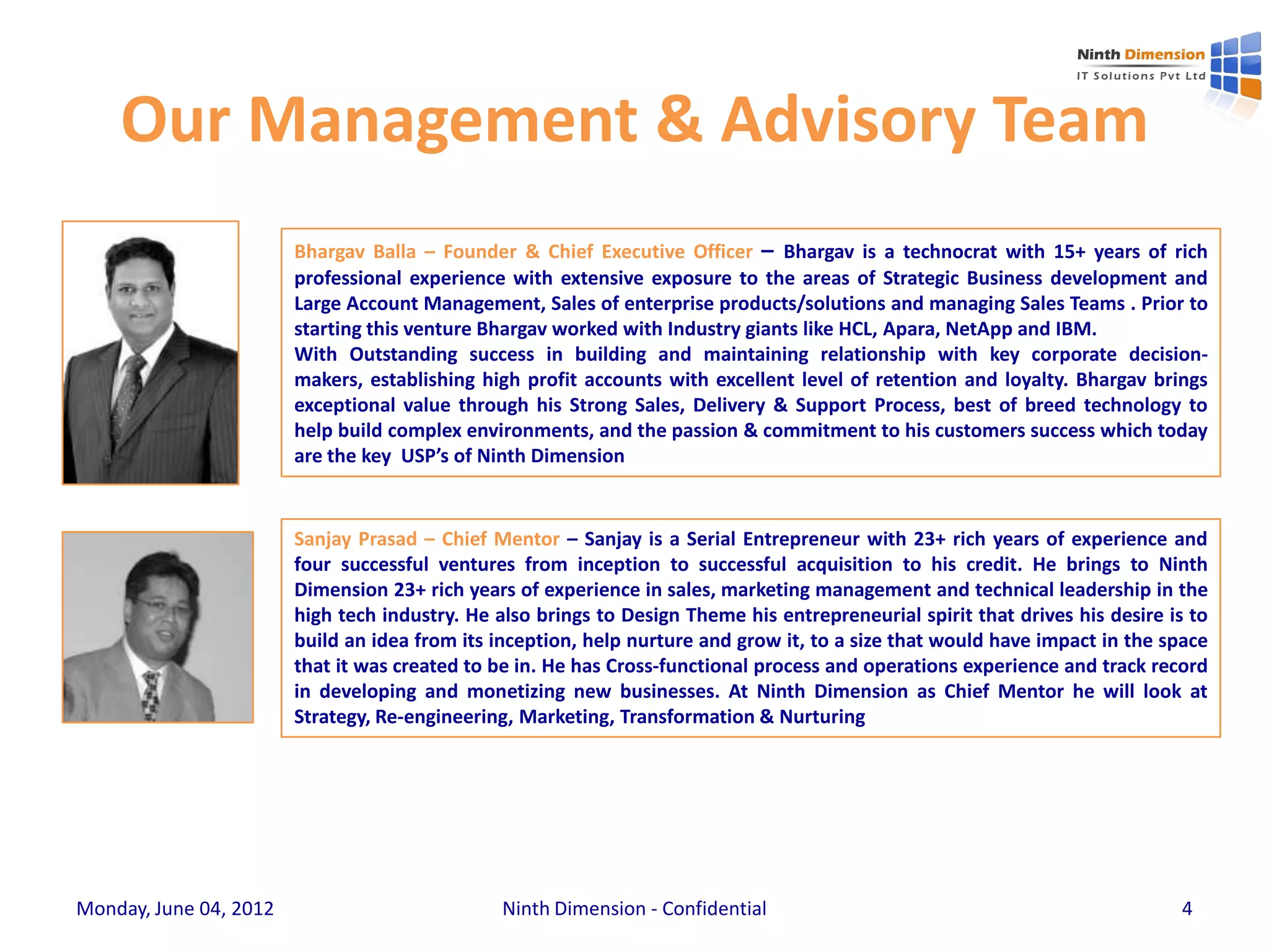 Our Management & Advisory Team
                        Bhargav Balla – Founder & Chief Executive Officer – Bhargav is a technocrat with 15+ years of rich
                        professional experience with extensive exposure to the areas of Strategic Business development and
                        Large Account Management, Sales of enterprise products/solutions and managing Sales Teams . Prior to
                        starting this venture Bhargav worked with Industry giants like HCL, Apara, NetApp and IBM.
                        With Outstanding success in building and maintaining relationship with key corporate decision-
                        makers, establishing high profit accounts with excellent level of retention and loyalty. Bhargav brings
                        exceptional value through his Strong Sales, Delivery & Support Process, best of breed technology to
                        help build complex environments, and the passion & commitment to his customers success which today
                        are the key USP’s of Ninth Dimension


                        Sanjay Prasad – Chief Mentor – Sanjay is a Serial Entrepreneur with 23+ rich years of experience and
                        four successful ventures from inception to successful acquisition to his credit. He brings to Ninth
                        Dimension 23+ rich years of experience in sales, marketing management and technical leadership in the
                        high tech industry. He also brings to Design Theme his entrepreneurial spirit that drives his desire is to
                        build an idea from its inception, help nurture and grow it, to a size that would have impact in the space
                        that it was created to be in. He has Cross-functional process and operations experience and track record
                        in developing and monetizing new businesses. At Ninth Dimension as Chief Mentor he will look at
                        Strategy, Re-engineering, Marketing, Transformation & Nurturing




Monday, June 04, 2012                           Ninth Dimension - Confidential                                                4
 