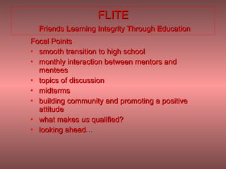 FLITE   F riends  L earning  I ntegrity  T hrough  E ducation Focal Points smooth transition to high school monthly interaction between mentors and mentees  topics of discussion  midterms building community and promoting a positive attitude what makes  us  qualified?  looking ahead … 
