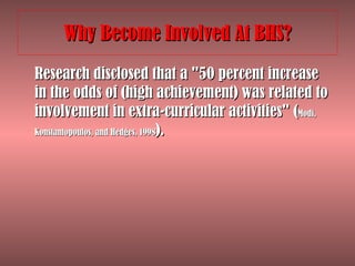 Why Become Involved At BHS? Research disclosed that a "50 percent increase in the odds of (high achievement) was related to involvement in extra-curricular activities" ( Modi, Konstantopoulos, and Hedges, 1998 ).  