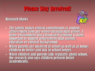 Please Stay Involved! Research Shows The family makes critical contributions to student achievement from pre-school through high school. A home environment that encourages learning is more important to student achievement than income, education or cultural background.  When parents are involved in school as well as at home, children do better and stay in school longer.  When children and parents talk regularly about school, the research also says children perform better academically.  