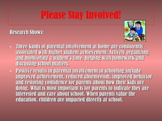 Please Stay Involved! Research Shows: Three kinds of parental involvement at home are consistently associated with higher student achievement: Actively organizing and monitoring a student’s time, helping with homework and discussing school matters.  Positive results in parental involvement in schooling include improved achievement, reduced absenteeism, improved behavior and restoring confidence for parents about how their kids are doing. What is most important is for parents to indicate they are interested and care about school. When parents value the education, children are impacted directly at school.  