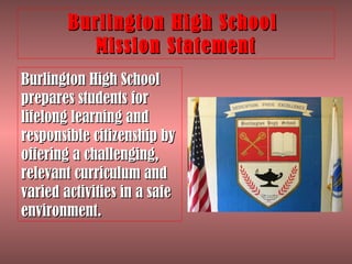 Burlington High School  Mission Statement Burlington High School prepares students for lifelong learning and responsible citizenship by offering a challenging, relevant curriculum and varied activities in a safe environment. 