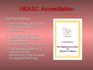 NEASC Accreditation Commendations The richness of course and co-curricular offerings The strong teacher-student relationships that promote personalized instruction The development of a unified school community that focuses on student learning 