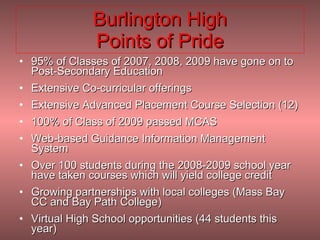 Burlington High Points of Pride 95% of Classes of 2007, 2008, 2009 have gone on to Post-Secondary Education Extensive Co-curricular offerings  Extensive Advanced Placement Course Selection (12) 100% of Class of 2009 passed MCAS Web-based Guidance Information Management System Over 100 students during the 2008-2009 school year have taken courses which will yield college credit Growing partnerships with local colleges (Mass Bay CC and Bay Path College)  Virtual High School opportunities (44 students this year) 