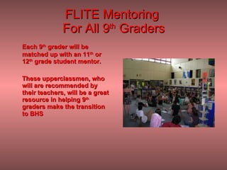FLITE Mentoring  For All 9 th  Graders Each 9 th  grader will be matched up with an 11 th  or 12 th  grade student mentor.  These upperclassmen, who will are recommended by their teachers, will be a great resource in helping 9 th  graders make the transition to BHS  