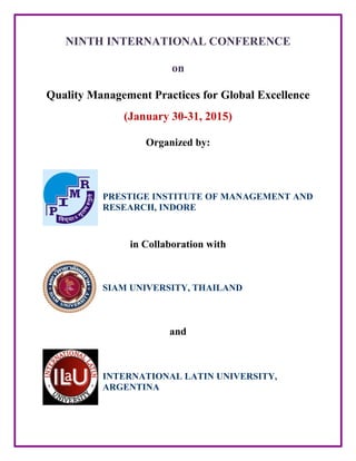 NINTH INTERNATIONAL CONFERENCE
on
Quality Management Practices for Global Excellence
(January 30-31, 2015)
Organized by:
PRESTIGE INSTITUTE OF MANAGEMENT AND
RESEARCH, INDORE
in Collaboration with
SIAM UNIVERSITY, THAILAND
and
INTERNATIONAL LATIN UNIVERSITY,
ARGENTINA
 