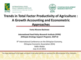 ETHIOPIAN DEVELOPMENT RESEARCH INSTITUTE Trends in Total Factor Productivity of Agriculture : A Growth Accounting and Econometric Approaches Fantu Nisrane Bachewe International Food Policy Research Institute (IFPRI) (Ethiopia Strategy Support Program, ESSP-II) 9th International Conference on the Ethiopian Economy,  Ethiopian Economic Association (EEA)  Addis Ababa July 21-23 2011 The views expressed in this paper are those of the author and do not represent the official position of his institution.  