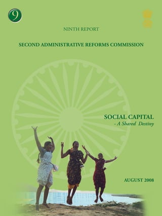 3

9
NINTH report

Second Administrative Reforms Commission

Social Capital – A Shared Destiny

Social capital

- A Shared Destiny

August 2008
Second Administrative Reforms Commission
Government of India
2nd Floor, Vigyan Bhawan Annexe, Maulana Azad Road, New Delhi 110 011
e-mail : arcommission@nic.in website : http://arc.gov.in

 