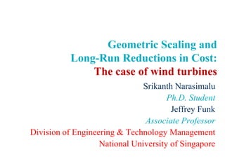 Geometric Scaling and Long-Run Reductions in Cost:The case of wind turbines SrikanthNarasimalu Ph.D. Student Jeffrey Funk Associate Professor Division of Engineering & Technology Management National University of Singapore 